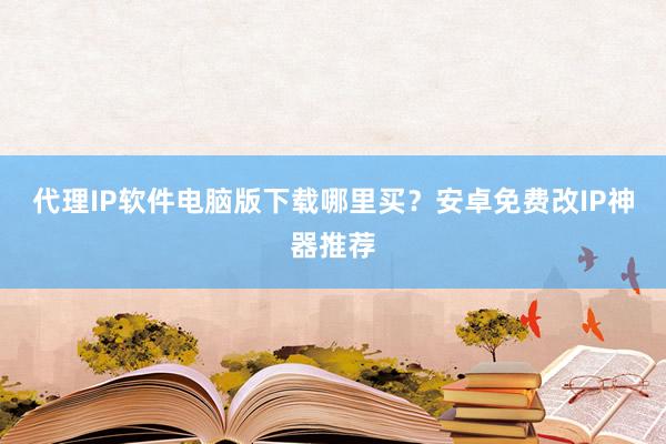 代理IP软件电脑版下载哪里买？安卓免费改IP神器推荐