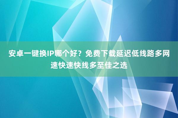 安卓一键换IP哪个好？免费下载延迟低线路多网速快速快线多至佳之选