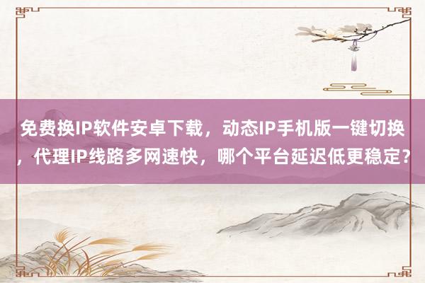 免费换IP软件安卓下载，动态IP手机版一键切换，代理IP线路多网速快，哪个平台延迟低更稳定？