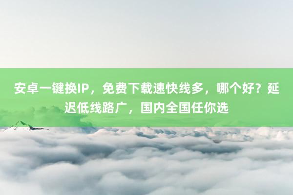 安卓一键换IP，免费下载速快线多，哪个好？延迟低线路广，国内全国任你选