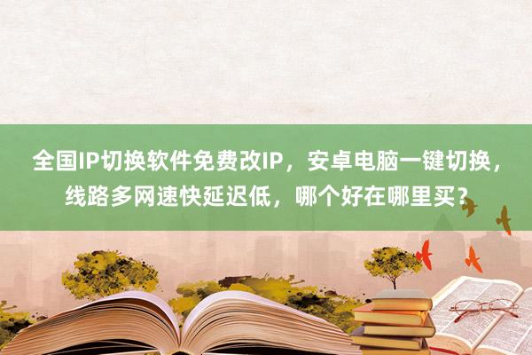 全国IP切换软件免费改IP，安卓电脑一键切换，线路多网速快延迟低，哪个好在哪里买？