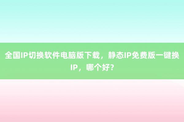 全国IP切换软件电脑版下载，静态IP免费版一键换IP，哪个好？