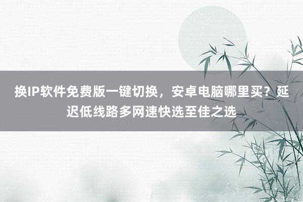 换IP软件免费版一键切换，安卓电脑哪里买？延迟低线路多网速快选至佳之选