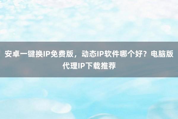 安卓一键换IP免费版，动态IP软件哪个好？电脑版代理IP下载推荐