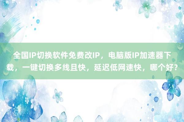 全国IP切换软件免费改IP，电脑版IP加速器下载，一键切换多线且快，延迟低网速快，哪个好？