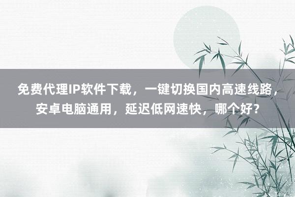 免费代理IP软件下载，一键切换国内高速线路，安卓电脑通用，延迟低网速快，哪个好？