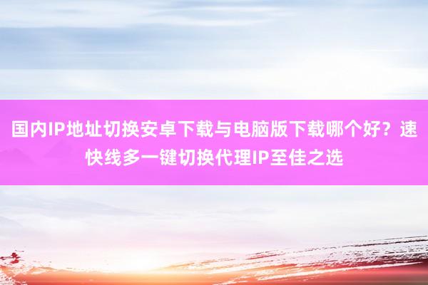 国内IP地址切换安卓下载与电脑版下载哪个好？速快线多一键切换代理IP至佳之选