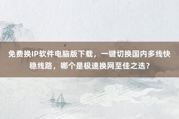 免费换IP软件电脑版下载，一键切换国内多线快稳线路，哪个是极速换网至佳之选？
