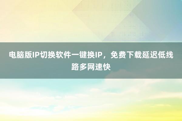 电脑版IP切换软件一键换IP，免费下载延迟低线路多网速快
