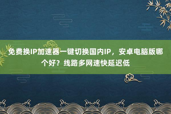 免费换IP加速器一键切换国内IP，安卓电脑版哪个好？线路多网速快延迟低