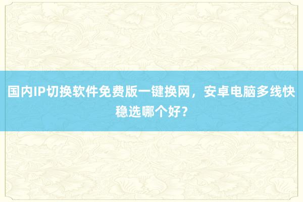 国内IP切换软件免费版一键换网，安卓电脑多线快稳选哪个好？