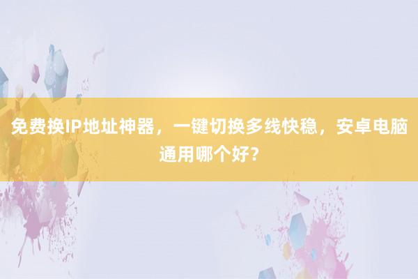 免费换IP地址神器，一键切换多线快稳，安卓电脑通用哪个好？