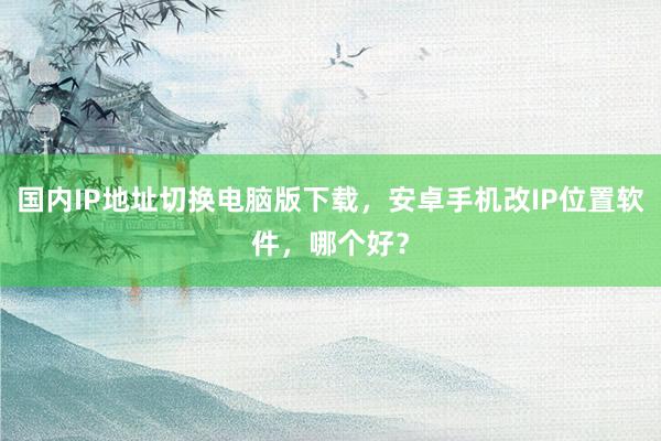国内IP地址切换电脑版下载，安卓手机改IP位置软件，哪个好？
