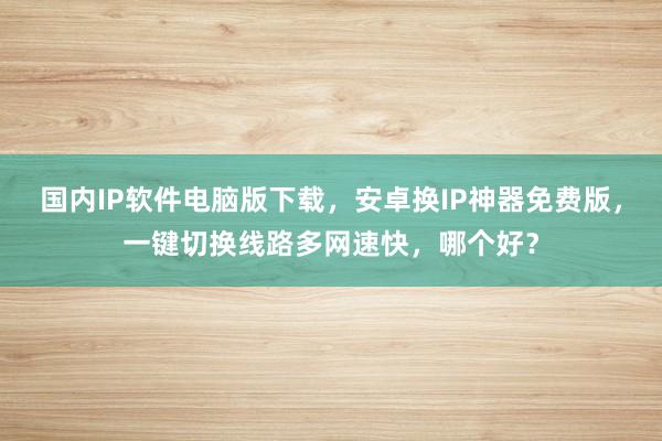 国内IP软件电脑版下载，安卓换IP神器免费版，一键切换线路多网速快，哪个好？