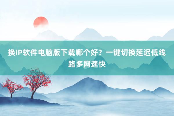 换IP软件电脑版下载哪个好？一键切换延迟低线路多网速快