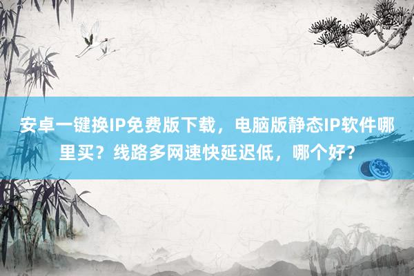 安卓一键换IP免费版下载，电脑版静态IP软件哪里买？线路多网速快延迟低，哪个好？