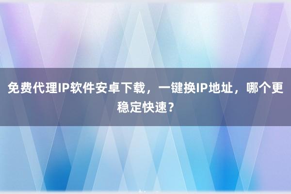 免费代理IP软件安卓下载，一键换IP地址，哪个更稳定快速？