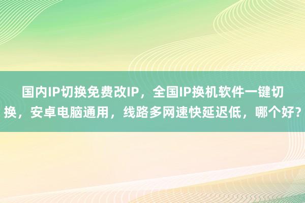 国内IP切换免费改IP，全国IP换机软件一键切换，安卓电脑通用，线路多网速快延迟低，哪个好？