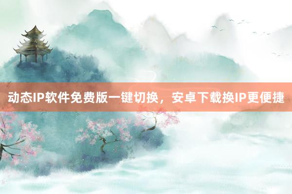 动态IP软件免费版一键切换，安卓下载换IP更便捷