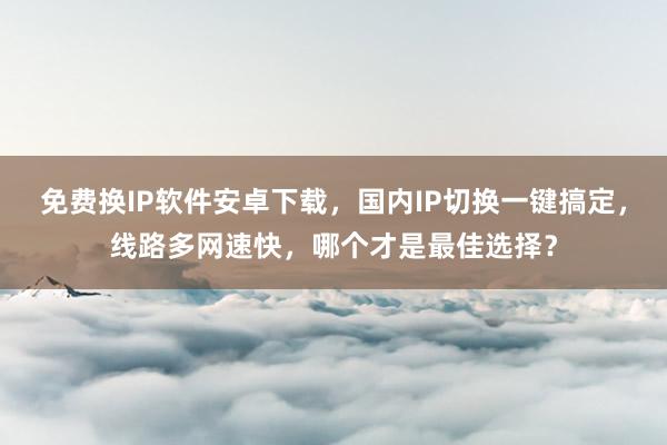 免费换IP软件安卓下载，国内IP切换一键搞定，线路多网速快，哪个才是最佳选择？