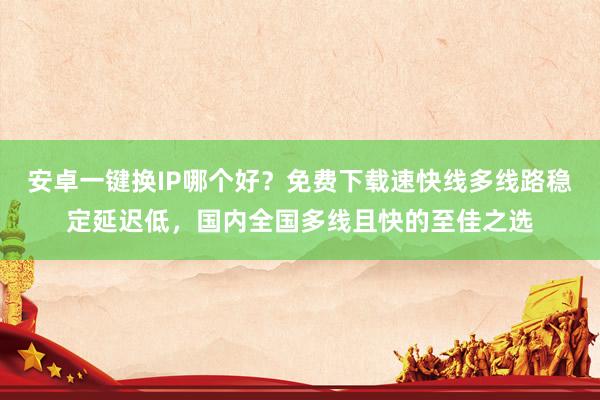 安卓一键换IP哪个好？免费下载速快线多线路稳定延迟低，国内全国多线且快的至佳之选