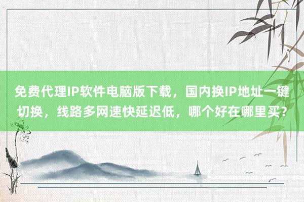 免费代理IP软件电脑版下载，国内换IP地址一键切换，线路多网速快延迟低，哪个好在哪里买？