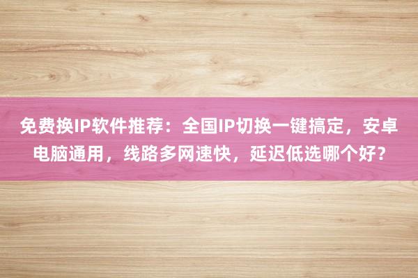 免费换IP软件推荐：全国IP切换一键搞定，安卓电脑通用，线路多网速快，延迟低选哪个好？