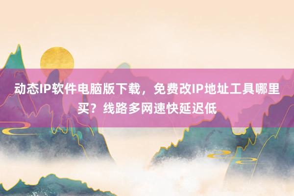 动态IP软件电脑版下载，免费改IP地址工具哪里买？线路多网速快延迟低