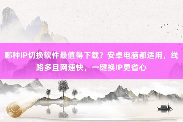 哪种IP切换软件最值得下载？安卓电脑都适用，线路多且网速快，一键换IP更省心