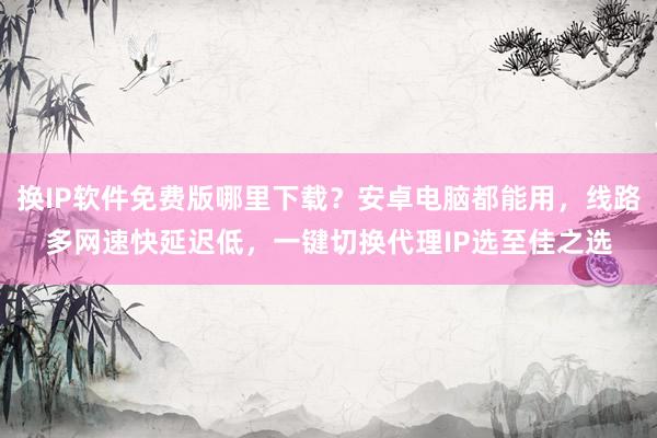 换IP软件免费版哪里下载？安卓电脑都能用，线路多网速快延迟低，一键切换代理IP选至佳之选