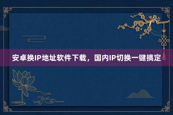安卓换IP地址软件下载，国内IP切换一键搞定