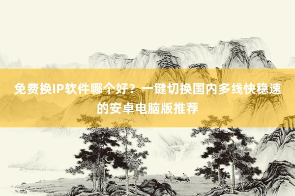 免费换IP软件哪个好？一键切换国内多线快稳速的安卓电脑版推荐