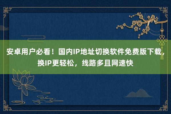 安卓用户必看！国内IP地址切换软件免费版下载，换IP更轻松，线路多且网速快