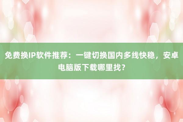免费换IP软件推荐：一键切换国内多线快稳，安卓电脑版下载哪里找？