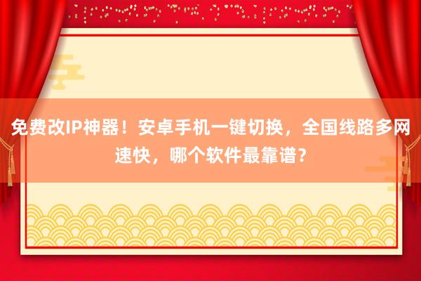 免费改IP神器！安卓手机一键切换，全国线路多网速快，哪个软件最靠谱？