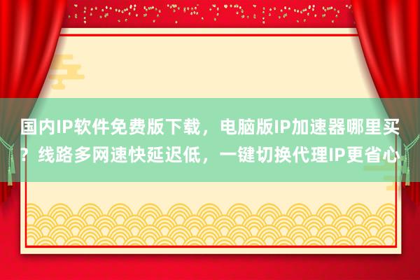 国内IP软件免费版下载，电脑版IP加速器哪里买？线路多网速快延迟低，一键切换代理IP更省心
