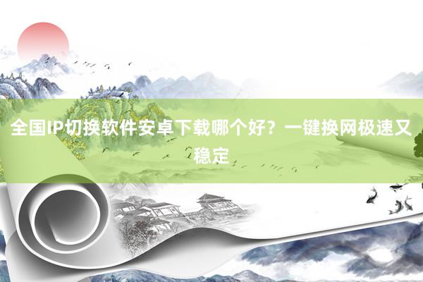 全国IP切换软件安卓下载哪个好？一键换网极速又稳定