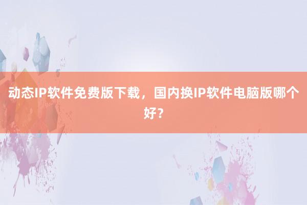 动态IP软件免费版下载，国内换IP软件电脑版哪个好？