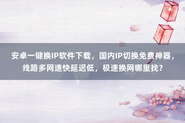 安卓一键换IP软件下载，国内IP切换免费神器，线路多网速快延迟低，极速换网哪里找？