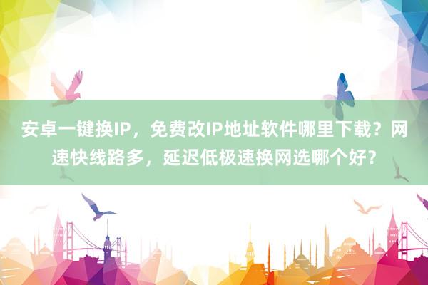安卓一键换IP，免费改IP地址软件哪里下载？网速快线路多，延迟低极速换网选哪个好？