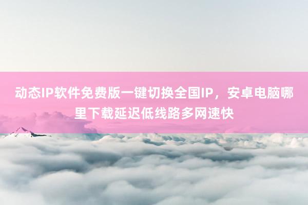 动态IP软件免费版一键切换全国IP，安卓电脑哪里下载延迟低线路多网速快