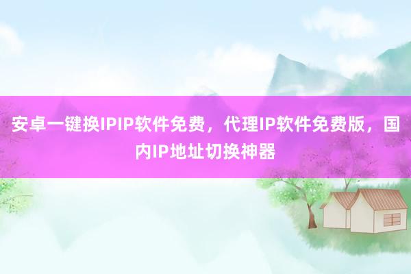 安卓一键换IPIP软件免费，代理IP软件免费版，国内IP地址切换神器