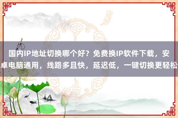 国内IP地址切换哪个好？免费换IP软件下载，安卓电脑通用，线路多且快，延迟低，一键切换更轻松