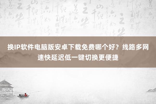 换IP软件电脑版安卓下载免费哪个好？线路多网速快延迟低一键切换更便捷