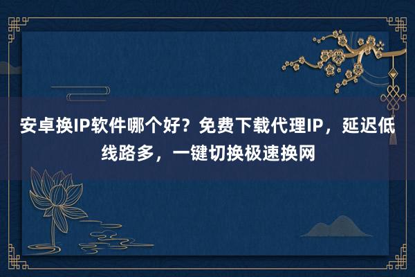 安卓换IP软件哪个好？免费下载代理IP，延迟低线路多，一键切换极速换网