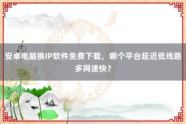安卓电脑换IP软件免费下载，哪个平台延迟低线路多网速快？