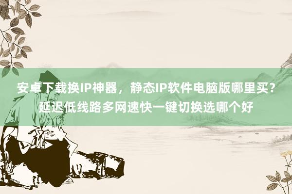 安卓下载换IP神器，静态IP软件电脑版哪里买？延迟低线路多网速快一键切换选哪个好