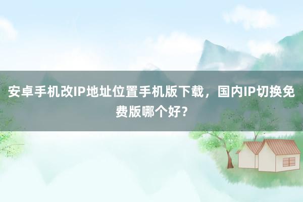 安卓手机改IP地址位置手机版下载，国内IP切换免费版哪个好？