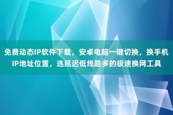 免费动态IP软件下载，安卓电脑一键切换，换手机IP地址位置，选延迟低线路多的极速换网工具