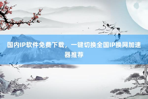 国内IP软件免费下载，一键切换全国IP换网加速器推荐